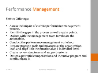 Performance Management
Service Offerings:

• Assess the impact of current performance management
  process.
• Identify the gaps in the process as well as pain points.
• Discuss with the management team to validate the
  actionables.
• Conduct the performance management workshop.
• Prepare strategic goals and measures at the organization
  level and align it to the functional and individual level.
• Create review structures and support systems.
• Design a powerful compensation and incentive program and
  communicate it


10-Feb-11               Corporate Presentation                 15
 