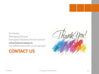 Sri Harsha
    Managing Director
    Sarvagnya Solutions Private Limited
    sriharsha@sarvagnya.in
    +91-9866020302 and +91-40-39123501

    CONTACT US


10-Feb-11                        Corporate Presentation   20
 