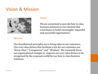 Vision & Mission
                                     Vision

                                     We are committed to provide best in class
                                     business solutions to our clientele that
                                     contributes to build meaningful, impactful
                                     and successful organisations.

            Mission

            Our foundational principles are to bring value to our customers.
            Our core value drivers that facilitate a win for our customers are
            “Know-How”, “Competence” and “ Wisdom”. We constantly focus
            our organizational energies to improve our core value drivers to be
            recognized by the corporate world for our best in class business
            solutions.



10-Feb-11                           Corporate Presentation                        3
 