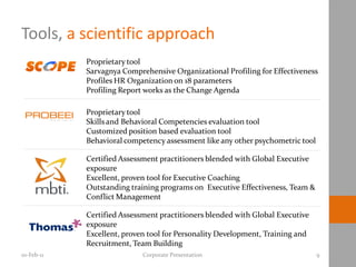 Tools, a scientific approach
            Proprietary tool
            Sarvagnya Comprehensive Organizational Profiling for Effectiveness
            Profiles HR Organization on 18 parameters
            Profiling Report works as the Change Agenda

            Proprietary tool
            Skills and Behavioral Competencies evaluation tool
            Customized position based evaluation tool
            Behavioral competency assessment like any other psychometric tool

            Certified Assessment practitioners blended with Global Executive
            exposure
            Excellent, proven tool for Executive Coaching
            Outstanding training programs on Executive Effectiveness, Team &
            Conflict Management

            Certified Assessment practitioners blended with Global Executive
            exposure
            Excellent, proven tool for Personality Development, Training and
            Recruitment, Team Building
10-Feb-11                   Corporate Presentation                              9
 