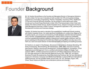 Founder Background
       Mr. Sri Harsha Govardhana is the founder and Managing Director of Sarvagnya Solutions
       Private Limited. He has over 2 decades of well rounded, rich HR and business strategy
       experience in Consulting, Engineering, Pharma, Hospitality, Insurance (TPA), Healthcare,
       IT/ITes and Financial Services industries. He has worked in some well known Indian
       brands such as Avanti Kopp Electricals Limited, SOL Pharmaceuticals Limited, East India
       Hotels (The Oberoi Hotels Group), Apollo Hospitals Group, Satyam Computers and Karvy
       Data Management Services Limited in senior management capacities in HR, Learning and
       Development functions and business strategy.

       Notably, Sri Harsha has spent a decade of his experience in healthcare industry working
       with Apollo Hospitals Group. He made significant contributions to conduct due diligence for
       hospital projects, pre and post commissioning of both domestic and international hospitals,
       was a member of leadership team (constituted in place a CEO) to improve profitability,
       overhaul operational processes, systems, championed hospital quality initiatives, lead the
       group Learning and Development function as a Chief Learning Officer and also was at the
       helm as a CEO and board director of international healthcare training and staffing business.

       Sri Harsha is an expert in Org Designs, Structures & Interventions, Employer Branding, HR
       Policy Frameworks, Benchmarking, HR Globalization, QMS, PMS, Executive Coaching,
       Recruitment, Staffing, Learning and Development, Employee Relations, Immigration, Union
       Negotiations and Management. He is a certified administrator of Myers & Briggs Type
       Indicator (MBTI), certified assessment practitioner of Profiling Instruments (Thomas and
       PI); has wide exposure to other tools like Balanced Score Card, TQM, ISO, Six Sigma,
       Business Process Re-engineering, Good Manufacturing Practices, etc. He has international
       exposure in American, European and Middle East Markets in areas of HR and international
       staffing services. He has travelled widely across India, US, UK, Germany, Egypt, UAE,
       Oman, Saudi Arabia and Bahrain and understand cultures and diversity.



       7
 