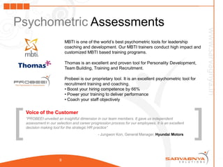 Psychometric Assessments
                            MBTI is one of the world’s best psychometric tools for leadership
                            coaching and development. Our MBTI trainers conduct high impact and
                            customized MBTI based training programs.

                            Thomas is an excellent and proven tool for Personality Development,
                            Team Building, Training and Recruitment.

                            Probeei is our proprietary tool. It is an excellent psychometric tool for
                            recruitment training and coaching.
                            • Boost your hiring competence by 66%
                            • Power your training to deliver performance
                            • Coach your staff objectively




[                                                                                                      ]
    Voice of the Customer
    “PROBEEI unveiled an insightful dimension in our team members. It gave us independent
    assessment in our selection and career progression process for our employees. It is an excellent
    decision making tool for the strategic HR practice”
                                               - Jungwon Kon, General Manager, Hyundai Motors




                        9
 
