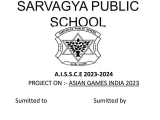 SARVAGYA PUBLIC
SCHOOL
A.I.S.S.C.E 2023-2024
PROJECT ON :- ASIAN GAMES INDIA 2023
Sumitted to Sumitted by
 