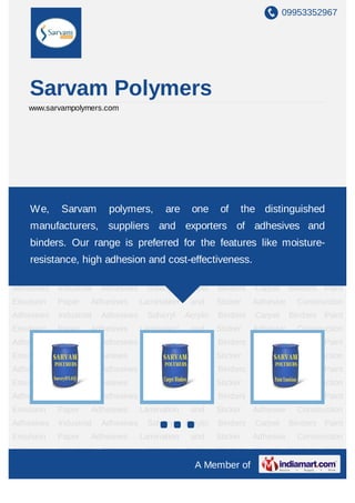 09953352967




    Sarvam Polymers
    www.sarvampolymers.com




Acrylic Binders Carpet Binders Paint Emulsion Paper Adhesives Lamination and Sticker
Adhesive Construction Adhesives Industrial Adhesives of the Acrylic Binders Carpet
    We, Sarvam polymers, are one                      Solvcryl distinguished
Binders Paint Emulsion Paper Adhesives Lamination and Sticker Adhesive Construction
    manufacturers, suppliers and exporters of adhesives and
Adhesives   Industrial   Adhesives    Solvcryl    Acrylic   Binders   Carpet     Binders   Paint
    binders. Our range is preferred for the features like moisture-
Emulsion Paper Adhesives Lamination and Sticker Adhesive Construction
    resistance, high adhesion and cost-effectiveness.
Adhesives Industrial Adhesives Solvcryl Acrylic Binders Carpet                   Binders   Paint
Emulsion    Paper    Adhesives       Lamination    and      Sticker   Adhesive     Construction
Adhesives   Industrial   Adhesives    Solvcryl    Acrylic   Binders   Carpet     Binders   Paint
Emulsion    Paper    Adhesives       Lamination    and      Sticker   Adhesive     Construction
Adhesives   Industrial   Adhesives    Solvcryl    Acrylic   Binders   Carpet     Binders   Paint
Emulsion    Paper    Adhesives       Lamination    and      Sticker   Adhesive     Construction
Adhesives   Industrial   Adhesives    Solvcryl    Acrylic   Binders   Carpet     Binders   Paint
Emulsion    Paper    Adhesives       Lamination    and      Sticker   Adhesive     Construction
Adhesives   Industrial   Adhesives    Solvcryl    Acrylic   Binders   Carpet     Binders   Paint
Emulsion    Paper    Adhesives       Lamination    and      Sticker   Adhesive     Construction
Adhesives   Industrial   Adhesives    Solvcryl    Acrylic   Binders   Carpet     Binders   Paint
Emulsion    Paper    Adhesives       Lamination    and      Sticker   Adhesive     Construction
Adhesives   Industrial   Adhesives    Solvcryl    Acrylic   Binders   Carpet     Binders   Paint
Emulsion    Paper    Adhesives       Lamination    and      Sticker   Adhesive     Construction
Adhesives   Industrial   Adhesives    Solvcryl    Acrylic   Binders   Carpet     Binders   Paint
                                                    A Member of
 