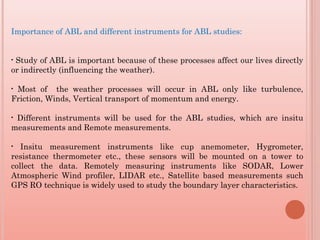 Importance of ABL and different instruments for ABL studies:
• Study of ABL is important because of these processes affect our lives directly
or indirectly (influencing the weather).
• Most of the weather processes will occur in ABL only like turbulence,
Friction, Winds, Vertical transport of momentum and energy.
• Different instruments will be used for the ABL studies, which are insitu
measurements and Remote measurements.
• Insitu measurement instruments like cup anemometer, Hygrometer,
resistance thermometer etc., these sensors will be mounted on a tower to
collect the data. Remotely measuring instruments like SODAR, Lower
Atmospheric Wind profiler, LIDAR etc., Satellite based measurements such
GPS RO technique is widely used to study the boundary layer characteristics.
 