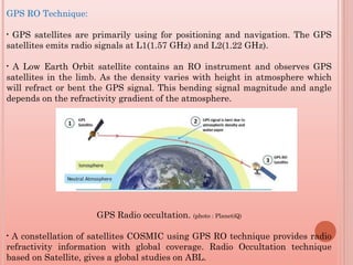 GPS RO Technique:
• GPS satellites are primarily using for positioning and navigation. The GPS
satellites emits radio signals at L1(1.57 GHz) and L2(1.22 GHz).
• A Low Earth Orbit satellite contains an RO instrument and observes GPS
satellites in the limb. As the density varies with height in atmosphere which
will refract or bent the GPS signal. This bending signal magnitude and angle
depends on the refractivity gradient of the atmosphere.
GPS Radio occultation. (photo : PlanetiQ)
• A constellation of satellites COSMIC using GPS RO technique provides radio
refractivity information with global coverage. Radio Occultation technique
based on Satellite, gives a global studies on ABL.
 