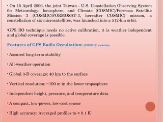 • On 15 April 2006, the joint Taiwan - U.S. Constellation Observing System
for Meteorology, Ionosphere, and Climate (COSMIC)/Formosa Satellite
Mission 3 (COSMIC/FORMOSAT-3, hereafter COSMIC) mission, a
constellation of six microsatellites, was launched into a 512-km orbit.
•GPS RO technique needs no active calibration, it is weather independent
and global coverage is possible.
Features of GPS Radio Occultation: (COSMIC website)
• Assured long-term stability 
• All-weather operation 
• Global 3-D coverage: 40 km to the surface 
• Vertical resolution: ~100 m in the lower troposphere 
• Independent height, pressure, and temperature data
• A compact, low-power, low-cost sensor
• High accuracy: Averaged profiles to < 0.1 K
 