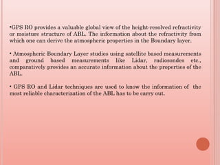 •GPS RO provides a valuable global view of the height-resolved refractivity
or moisture structure of ABL. The information about the refractivity from
which one can derive the atmospheric properties in the Boundary layer.
• Atmospheric Boundary Layer studies using satellite based measurements
and ground based measurements like Lidar, radiosondes etc.,
comparatively provides an accurate information about the properties of the
ABL.
• GPS RO and Lidar techniques are used to know the information of the
most reliable characterization of the ABL has to be carry out.
 