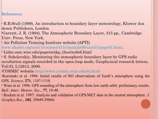 References:
• R.B.Stull (1999), An introduction to boundary layer meteorology, Kluwer Aca
demic Publishers, London.
•Garratt, J. R. (1994), The Atmospheric Boundary Layer, 315 pp., Cambridge
Univ. Press, New York.
• Air Pollution Training Institute website (APTI)
www.shodor.org/os411/courses/411c/module06/unit01/page01.html.
• Lidar.ssec.wisc.edu/papers/akp_thes/node6.html
• S. Sokolovskiy, Monitoring the atmospheric boundary layer by GPS radio
occultation signals recorded in the open-loop mode, Geophysical research letters,
Vol:33, L12813, 2006.
•COSMIC website http://www.cosmic.ucar.edu/ro.html
•Kursinski et al. 1996: Initial results of RO observations of Earth’s atmosphere using the
GPS. Science, 271, 1107-1110.
• Ware et al. 1996: GPS sounding of the atmosphere from low earth orbit: preliminary results.
Bull. Amer. Meteor. Soc., 77, 19-40.
• Rocken et al. 1997: Analysis and validation of GPS/MET data in the neutral atmosphere. J.
Geophys.Res., 102, 29849-29866.
 