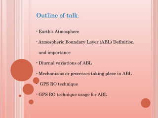 Outline of talk:
• Earth’s Atmosphere
• Atmospheric Boundary Layer (ABL) Definition
and importance
• Diurnal variations of ABL
• Mechanisms or processes taking place in ABL
• GPS RO technique
• GPS RO technique usage for ABL
 