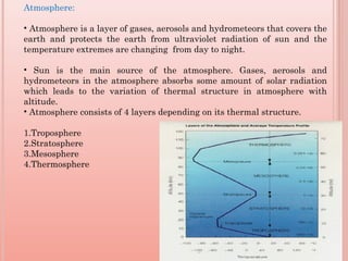 Atmosphere:
• Atmosphere is a layer of gases, aerosols and hydrometeors that covers the
earth and protects the earth from ultraviolet radiation of sun and the
temperature extremes are changing from day to night.
• Sun is the main source of the atmosphere. Gases, aerosols and
hydrometeors in the atmosphere absorbs some amount of solar radiation
which leads to the variation of thermal structure in atmosphere with
altitude.
• Atmosphere consists of 4 layers depending on its thermal structure.
1.Troposphere
2.Stratosphere
3.Mesosphere
4.Thermosphere
 
