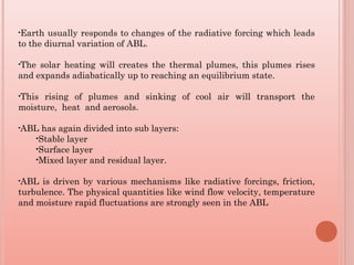 •Earth usually responds to changes of the radiative forcing which leads
to the diurnal variation of ABL.
•The solar heating will creates the thermal plumes, this plumes rises
and expands adiabatically up to reaching an equilibrium state.
•This rising of plumes and sinking of cool air will transport the
moisture, heat and aerosols.
•ABL has again divided into sub layers:
•Stable layer
•Surface layer
•Mixed layer and residual layer.
•ABL is driven by various mechanisms like radiative forcings, friction,
turbulence. The physical quantities like wind flow velocity, temperature
and moisture rapid fluctuations are strongly seen in the ABL
 
