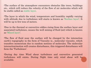 •The surface of the atmosphere encounters obstacles like trees, buildings
etc., which will reduce the velocity of the flow of air molecules which will
be stable called as stable layer.
•The layer in which the wind, temperature and humidity rapidly varying
with altitude due to turbulence will starts is known as ‘Surface layer’. It
will be up to few tens of meters.
•Due to the thermal or convective eddies rising from the surface layer and
associated turbulence, causes the well mixing of fluid (air) which is known
as ‘Mixed layer’.
•The flow of fluid near the surface will be changed by the interaction
earth’s topography in the form of Viscosity ie., molecular viscosity, which
transfers momentum due to random motions of molecules. The molecular
interaction/motion will creates disturbance, this triggered disturbance will
form the ‘Turbulence’.
•During day time Wind shear turbulence and convective generated
turbulence will exists. During Night time only wind shear will be
available.
 