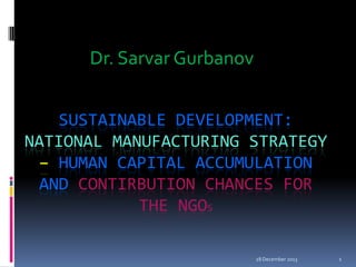Dr. Sarvar Gurbanov
SUSTAINABLE DEVELOPMENT:
NATIONAL MANUFACTURING STRATEGY
– HUMAN CAPITAL ACCUMULATION
AND CONTIRBUTION CHANCES FOR
THE NGOS
28 December 2013

1

 
