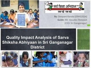 By: Deepant Kandoi (09HS2024)
Guide: Mr. Vasudev Malawat
(CEO: Sri Ganganagar)
Quality Impact Analysis of Sarva
Shiksha Abhiyaan in Sri Ganganagar
District
 
