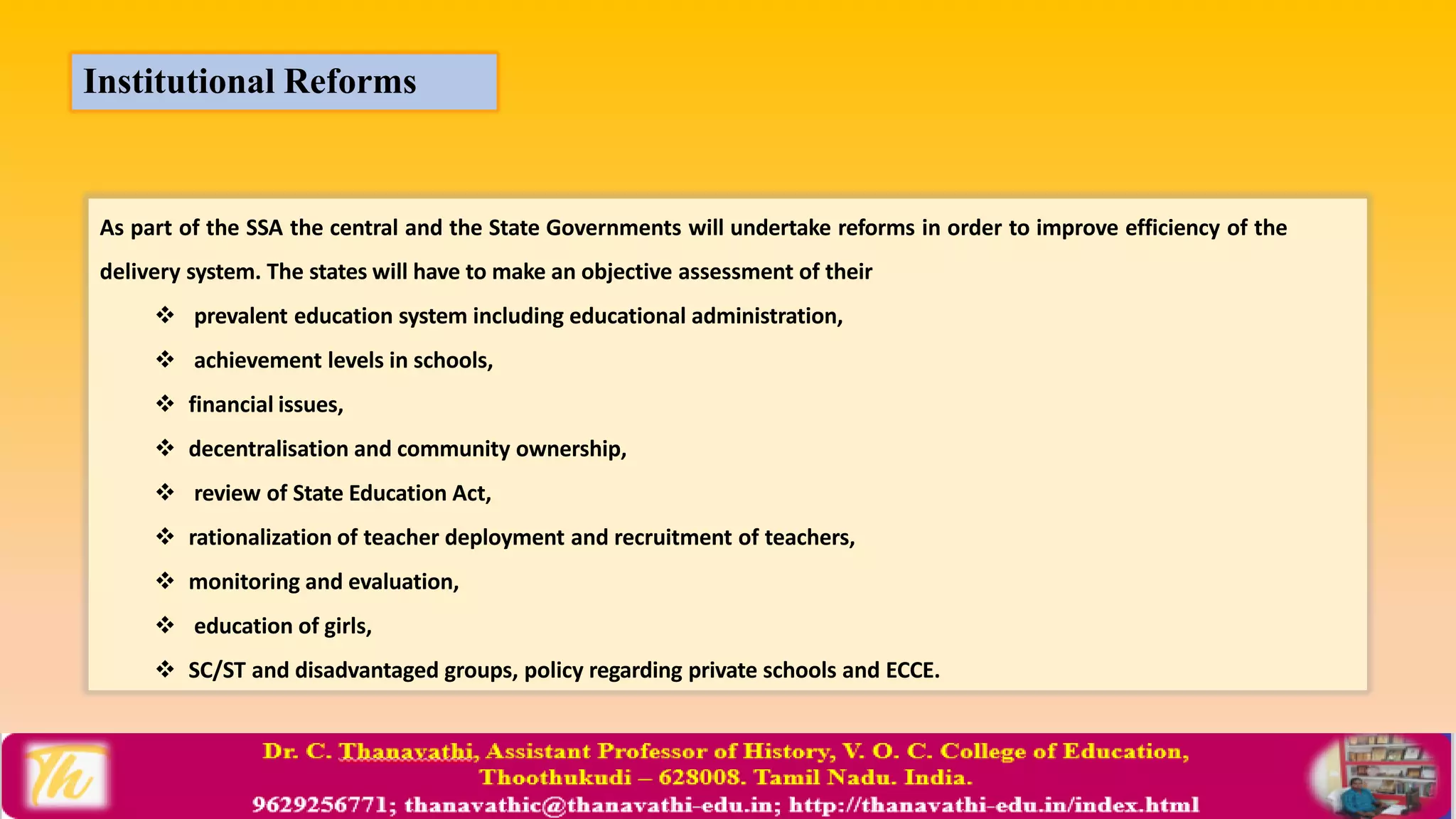 As part of the SSA the central and the State Governments will undertake reforms in order to improve efficiency of the
delivery system. The states will have to make an objective assessment of their
 prevalent education system including educational administration,
 achievement levels in schools,
 financial issues,
 decentralisation and community ownership,
 review of State Education Act,
 rationalization of teacher deployment and recruitment of teachers,
 monitoring and evaluation,
 education of girls,
 SC/ST and disadvantaged groups, policy regarding private schools and ECCE.
Institutional Reforms
 