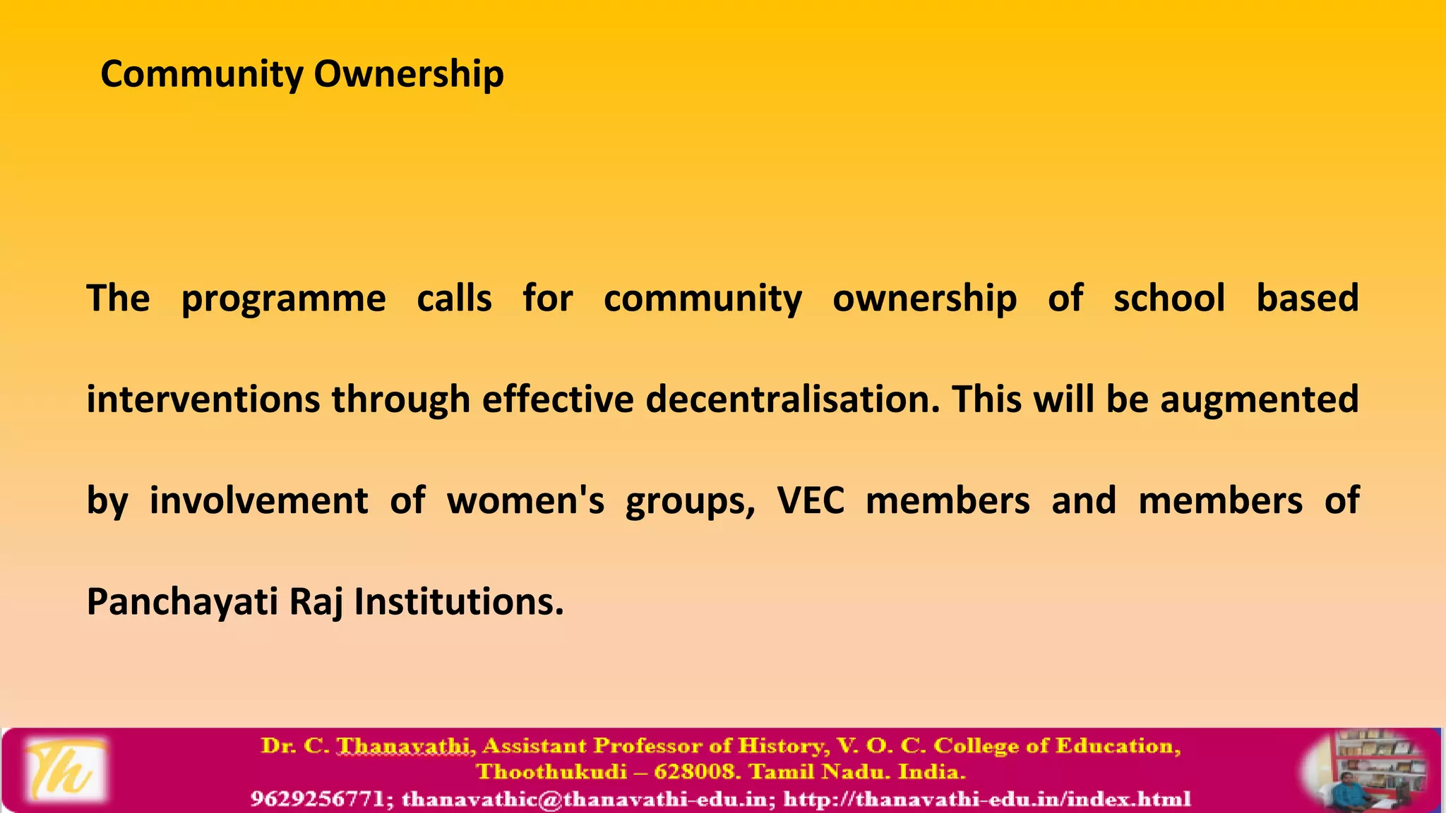 Community Ownership
The programme calls for community ownership of school based
interventions through effective decentralisation. This will be augmented
by involvement of women's groups, VEC members and members of
Panchayati Raj Institutions.
 