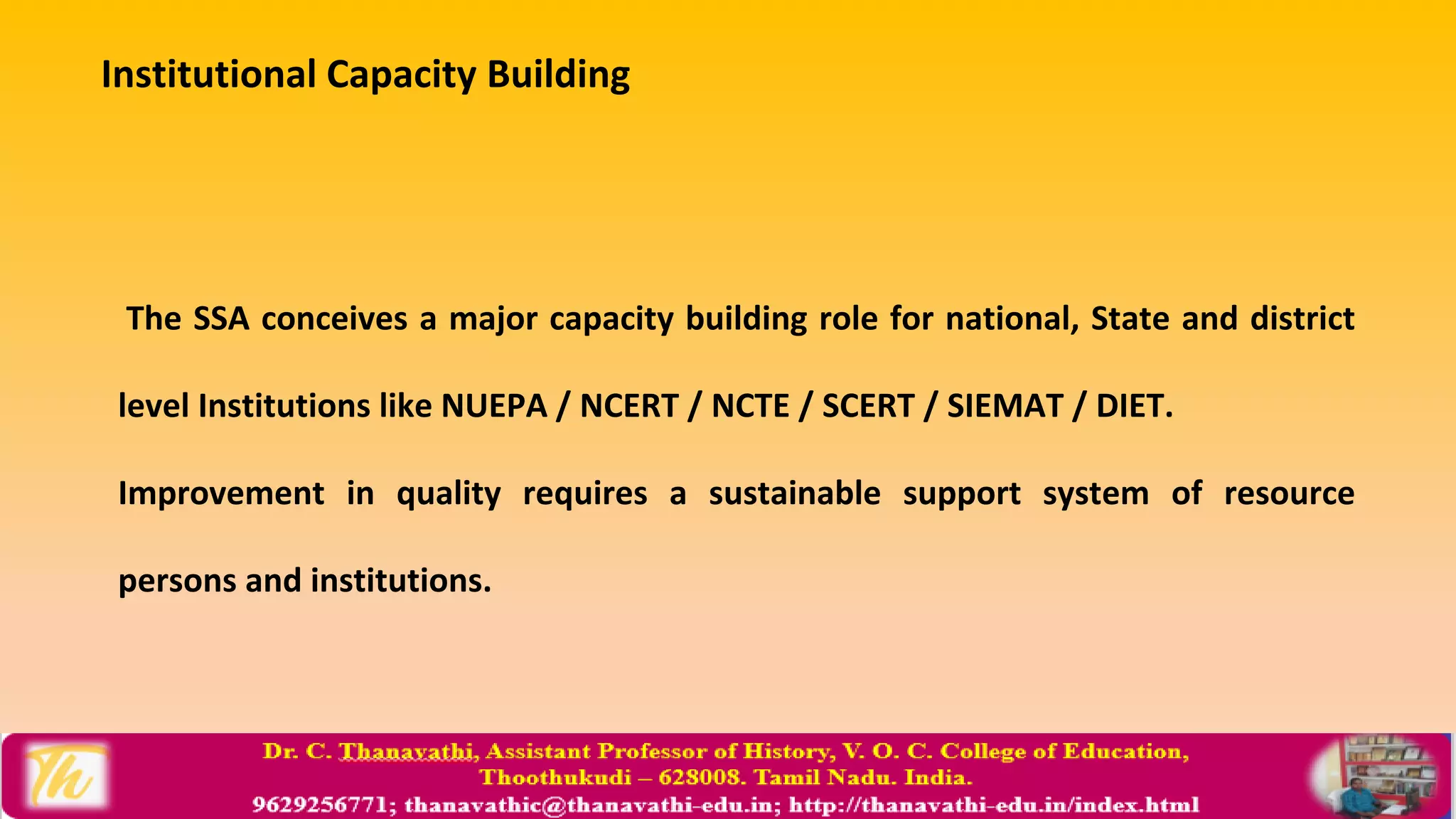 Institutional Capacity Building
The SSA conceives a major capacity building role for national, State and district
level Institutions like NUEPA / NCERT / NCTE / SCERT / SIEMAT / DIET.
Improvement in quality requires a sustainable support system of resource
persons and institutions.
 