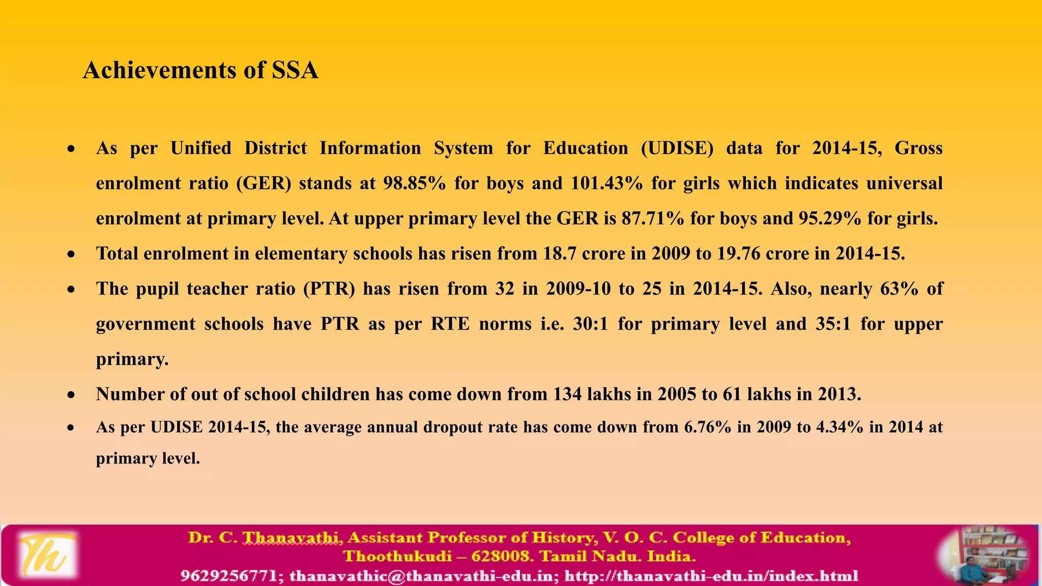  As per Unified District Information System for Education (UDISE) data for 2014-15, Gross
enrolment ratio (GER) stands at 98.85% for boys and 101.43% for girls which indicates universal
enrolment at primary level. At upper primary level the GER is 87.71% for boys and 95.29% for girls.
 Total enrolment in elementary schools has risen from 18.7 crore in 2009 to 19.76 crore in 2014-15.
 The pupil teacher ratio (PTR) has risen from 32 in 2009-10 to 25 in 2014-15. Also, nearly 63% of
government schools have PTR as per RTE norms i.e. 30:1 for primary level and 35:1 for upper
primary.
 Number of out of school children has come down from 134 lakhs in 2005 to 61 lakhs in 2013.
 As per UDISE 2014-15, the average annual dropout rate has come down from 6.76% in 2009 to 4.34% in 2014 at
primary level.
Achievements of SSA
 