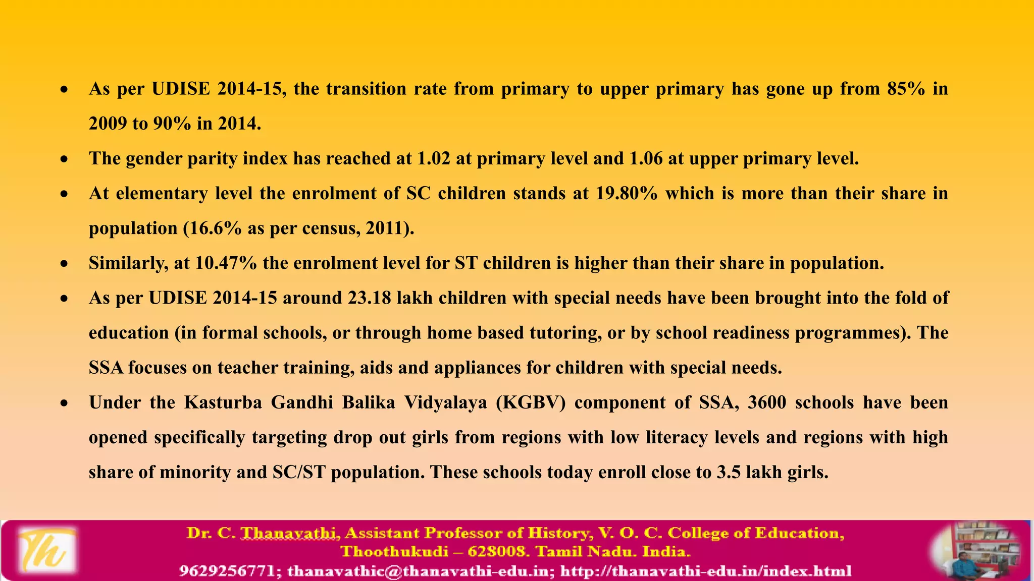  As per UDISE 2014-15, the transition rate from primary to upper primary has gone up from 85% in
2009 to 90% in 2014.
 The gender parity index has reached at 1.02 at primary level and 1.06 at upper primary level.
 At elementary level the enrolment of SC children stands at 19.80% which is more than their share in
population (16.6% as per census, 2011).
 Similarly, at 10.47% the enrolment level for ST children is higher than their share in population.
 As per UDISE 2014-15 around 23.18 lakh children with special needs have been brought into the fold of
education (in formal schools, or through home based tutoring, or by school readiness programmes). The
SSA focuses on teacher training, aids and appliances for children with special needs.
 Under the Kasturba Gandhi Balika Vidyalaya (KGBV) component of SSA, 3600 schools have been
opened specifically targeting drop out girls from regions with low literacy levels and regions with high
share of minority and SC/ST population. These schools today enroll close to 3.5 lakh girls.
 