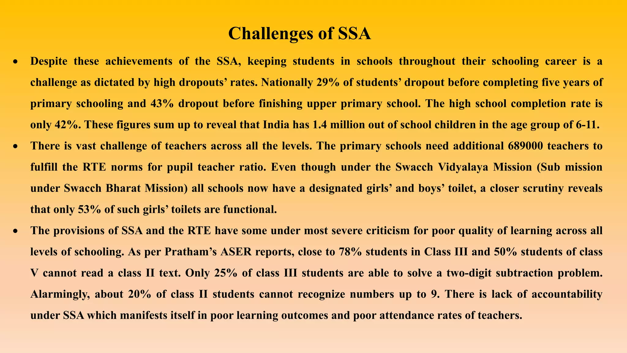 Challenges of SSA
 Despite these achievements of the SSA, keeping students in schools throughout their schooling career is a
challenge as dictated by high dropouts’ rates. Nationally 29% of students’ dropout before completing five years of
primary schooling and 43% dropout before finishing upper primary school. The high school completion rate is
only 42%. These figures sum up to reveal that India has 1.4 million out of school children in the age group of 6-11.
 There is vast challenge of teachers across all the levels. The primary schools need additional 689000 teachers to
fulfill the RTE norms for pupil teacher ratio. Even though under the Swacch Vidyalaya Mission (Sub mission
under Swacch Bharat Mission) all schools now have a designated girls’ and boys’ toilet, a closer scrutiny reveals
that only 53% of such girls’ toilets are functional.
 The provisions of SSA and the RTE have some under most severe criticism for poor quality of learning across all
levels of schooling. As per Pratham’s ASER reports, close to 78% students in Class III and 50% students of class
V cannot read a class II text. Only 25% of class III students are able to solve a two-digit subtraction problem.
Alarmingly, about 20% of class II students cannot recognize numbers up to 9. There is lack of accountability
under SSA which manifests itself in poor learning outcomes and poor attendance rates of teachers.
 