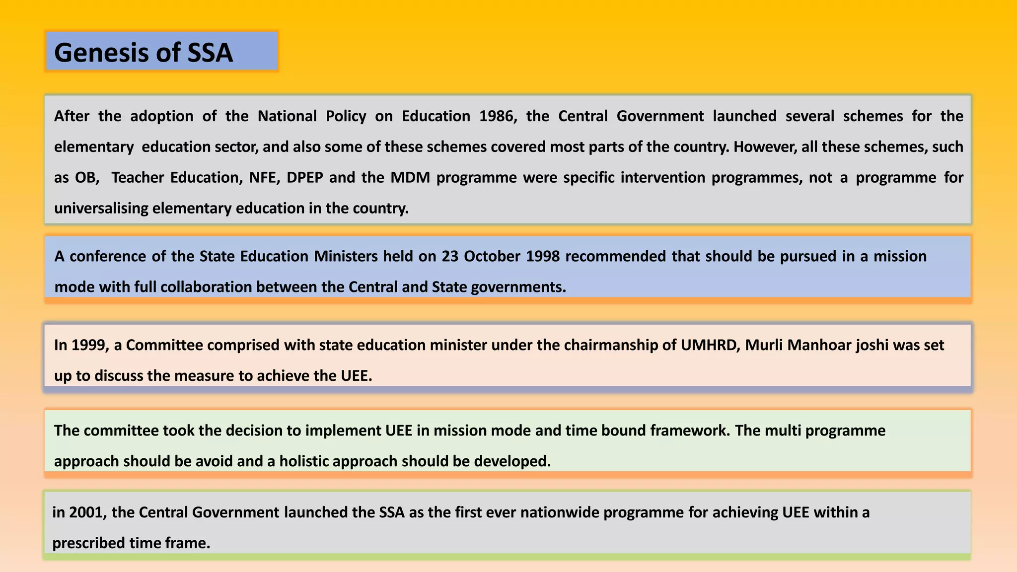 Genesis of SSA
After the adoption of the National Policy on Education 1986, the Central Government launched several schemes for the
elementary education sector, and also some of these schemes covered most parts of the country. However, all these schemes, such
as OB, Teacher Education, NFE, DPEP and the MDM programme were specific intervention programmes, not a programme for
universalising elementary education in the country.
A conference of the State Education Ministers held on 23 October 1998 recommended that should be pursued in a mission
mode with full collaboration between the Central and State governments.
In 1999, a Committee comprised with state education minister under the chairmanship of UMHRD, Murli Manhoar joshi was set
up to discuss the measure to achieve the UEE.
The committee took the decision to implement UEE in mission mode and time bound framework. The multi programme
approach should be avoid and a holistic approach should be developed.
in 2001, the Central Government launched the SSA as the first ever nationwide programme for achieving UEE within a
prescribed time frame.
 