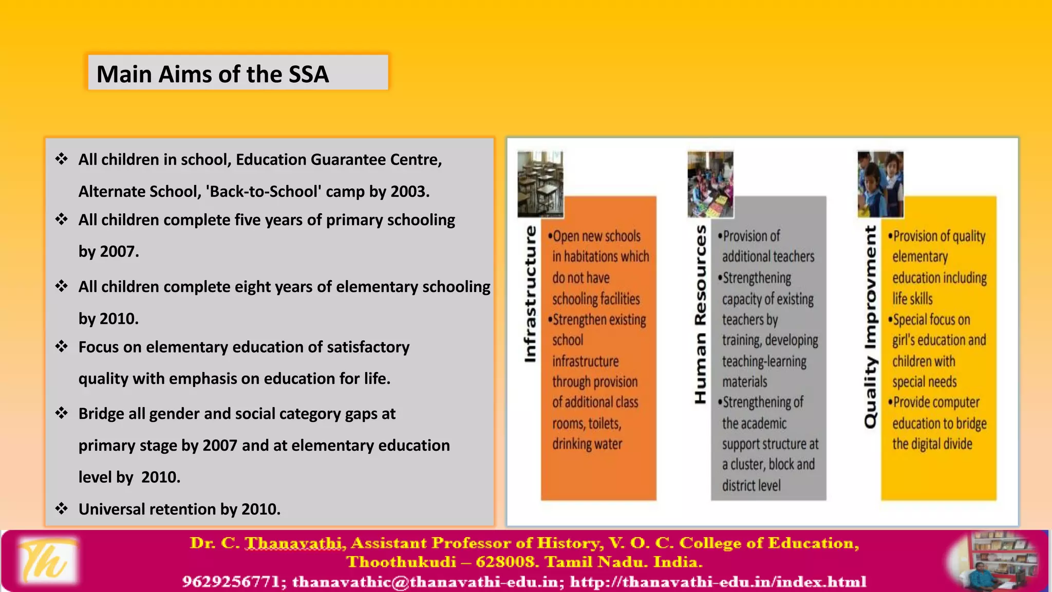 Main Aims of the SSA
 All children in school, Education Guarantee Centre,
Alternate School, 'Back-to-School' camp by 2003.
 All children complete five years of primary schooling
by 2007.
 All children complete eight years of elementary schooling
by 2010.
 Focus on elementary education of satisfactory
quality with emphasis on education for life.
 Bridge all gender and social category gaps at
primary stage by 2007 and at elementary education
level by 2010.
 Universal retention by 2010.
 
