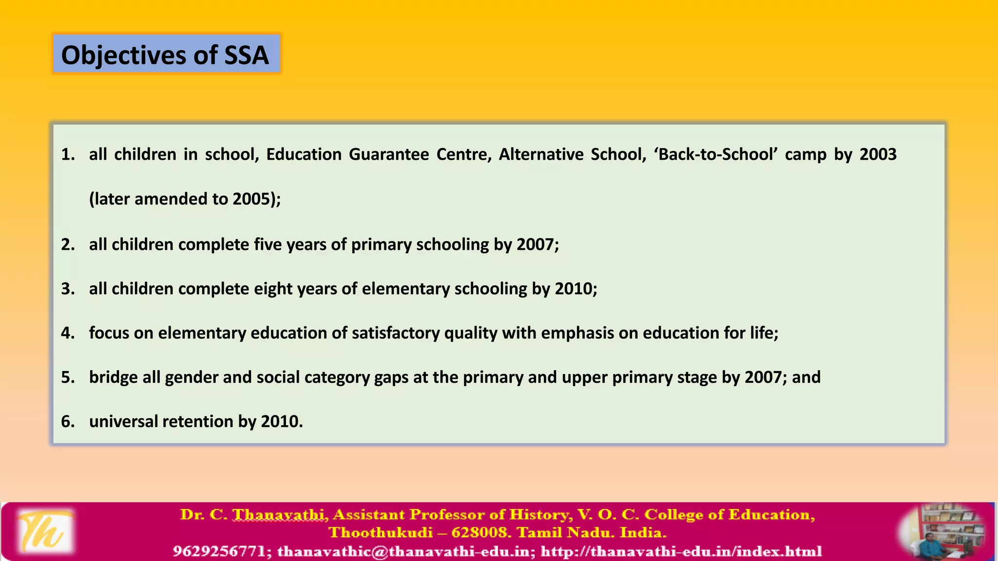 1. all children in school, Education Guarantee Centre, Alternative School, ‘Back-to-School’ camp by 2003
(later amended to 2005);
2. all children complete five years of primary schooling by 2007;
3. all children complete eight years of elementary schooling by 2010;
4. focus on elementary education of satisfactory quality with emphasis on education for life;
5. bridge all gender and social category gaps at the primary and upper primary stage by 2007; and
6. universal retention by 2010.
Objectives of SSA
 