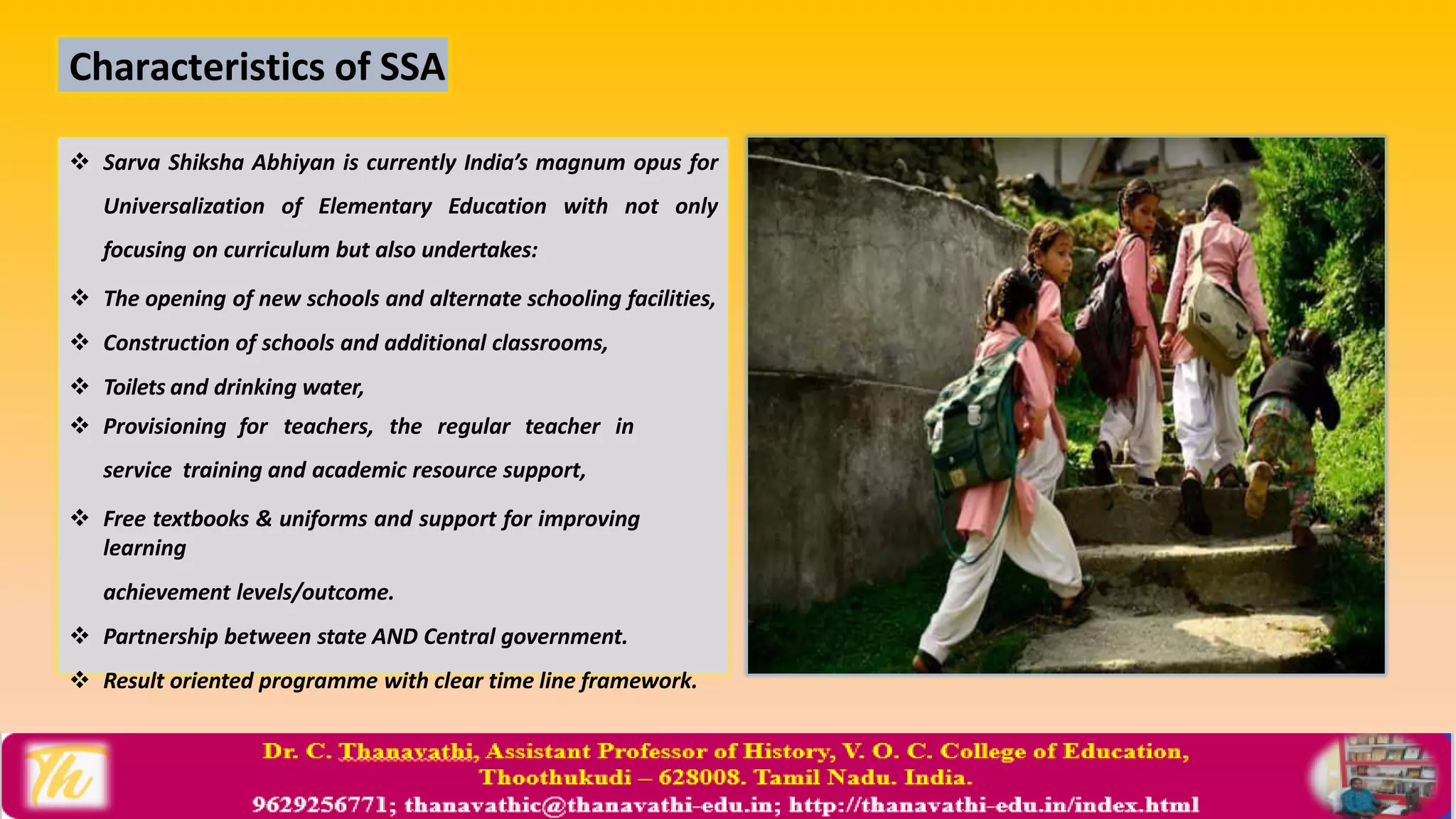  Sarva Shiksha Abhiyan is currently India’s magnum opus for
Universalization of Elementary Education with not only
focusing on curriculum but also undertakes:
 The opening of new schools and alternate schooling facilities,
 Construction of schools and additional classrooms,
 Toilets and drinking water,
 Provisioning for teachers, the regular teacher in
service training and academic resource support,
 Free textbooks & uniforms and support for improving
learning
achievement levels/outcome.
 Partnership between state AND Central government.
 Result oriented programme with clear time line framework.
Characteristics of SSA
 