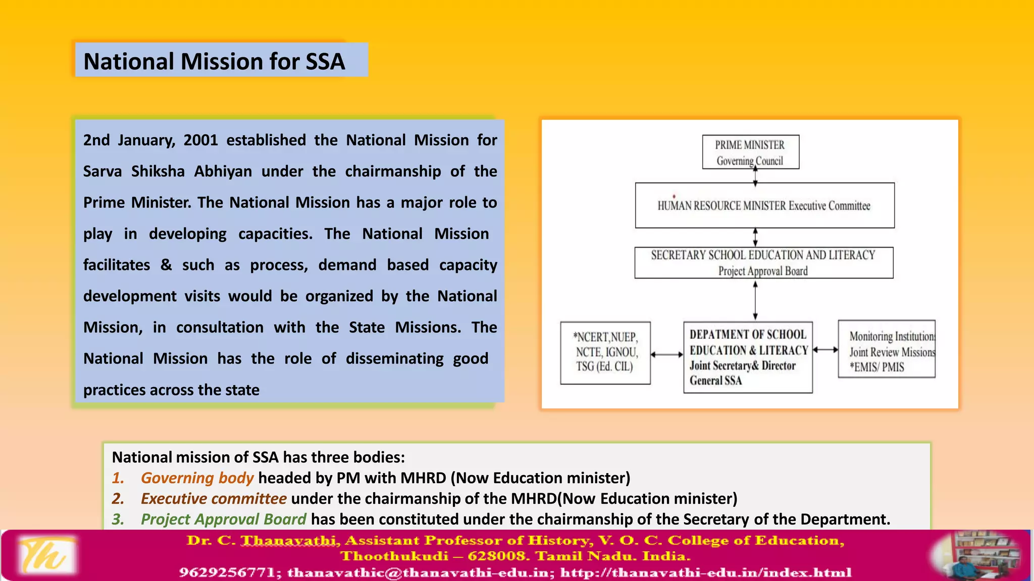 National Mission for SSA
2nd January, 2001 established the National Mission for
Sarva Shiksha Abhiyan under the chairmanship of the
Prime Minister. The National Mission has a major role to
play in developing capacities. The National Mission
facilitates & such as process, demand based capacity
development visits would be organized by the National
Mission, in consultation with the State Missions. The
National Mission has the role of disseminating good
practices across the state
National mission of SSA has three bodies:
1. Governing body headed by PM with MHRD (Now Education minister)
2. Executive committee under the chairmanship of the MHRD(Now Education minister)
3. Project Approval Board has been constituted under the chairmanship of the Secretary of the Department.
 