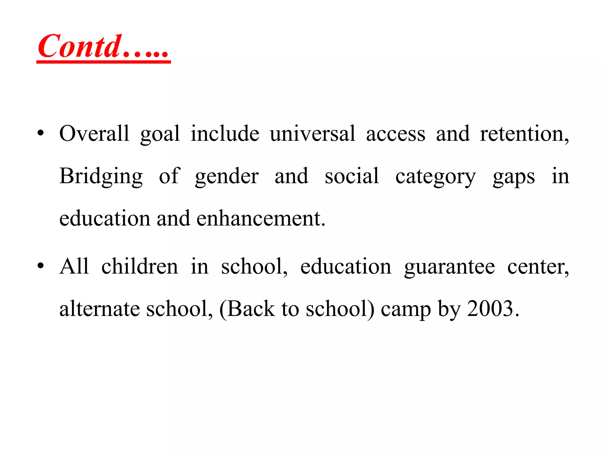 Contd…..
• Overall goal include universal access and retention,
Bridging of gender and social category gaps in
education and enhancement.
• All children in school, education guarantee center,
alternate school, (Back to school) camp by 2003.
 