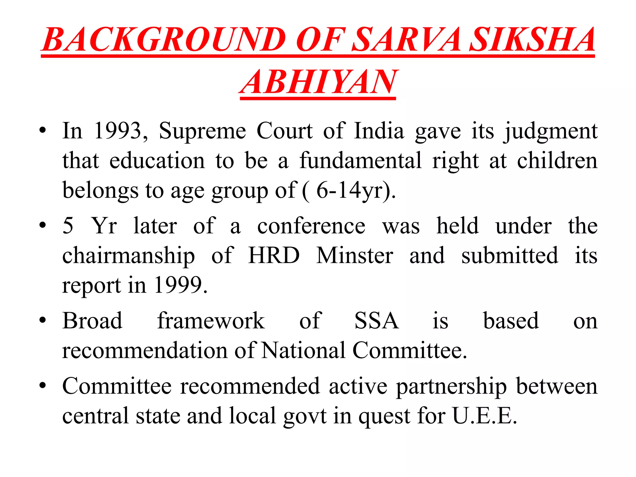 BACKGROUND OF SARVA SIKSHA
ABHIYAN
• In 1993, Supreme Court of India gave its judgment
that education to be a fundamental right at children
belongs to age group of ( 6-14yr).
• 5 Yr later of a conference was held under the
chairmanship of HRD Minster and submitted its
report in 1999.
• Broad framework of SSA is based on
recommendation of National Committee.
• Committee recommended active partnership between
central state and local govt in quest for U.E.E.
 