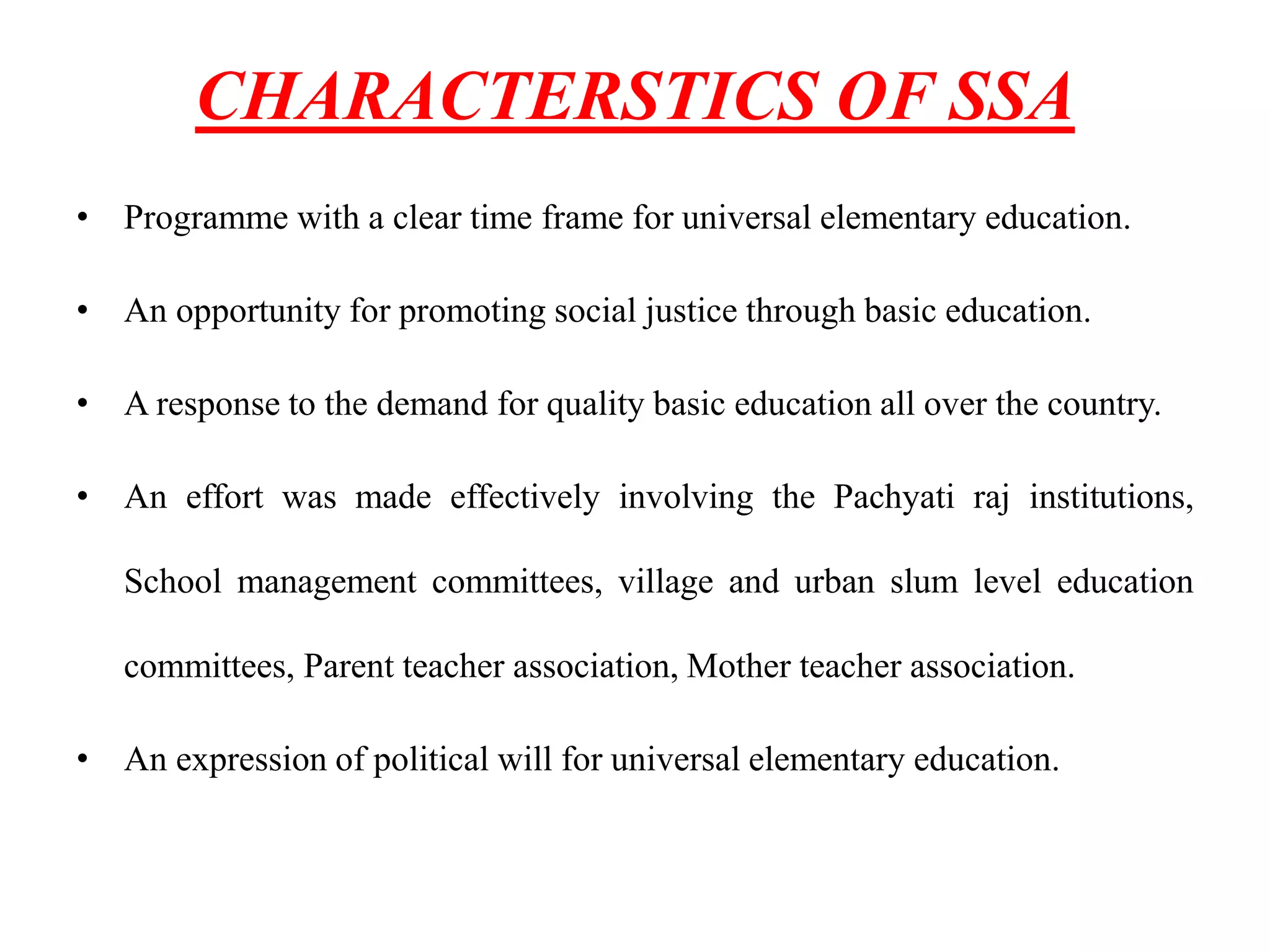 CHARACTERSTICS OF SSA
• Programme with a clear time frame for universal elementary education.
• An opportunity for promoting social justice through basic education.
• A response to the demand for quality basic education all over the country.
• An effort was made effectively involving the Pachyati raj institutions,
School management committees, village and urban slum level education
committees, Parent teacher association, Mother teacher association.
• An expression of political will for universal elementary education.
 