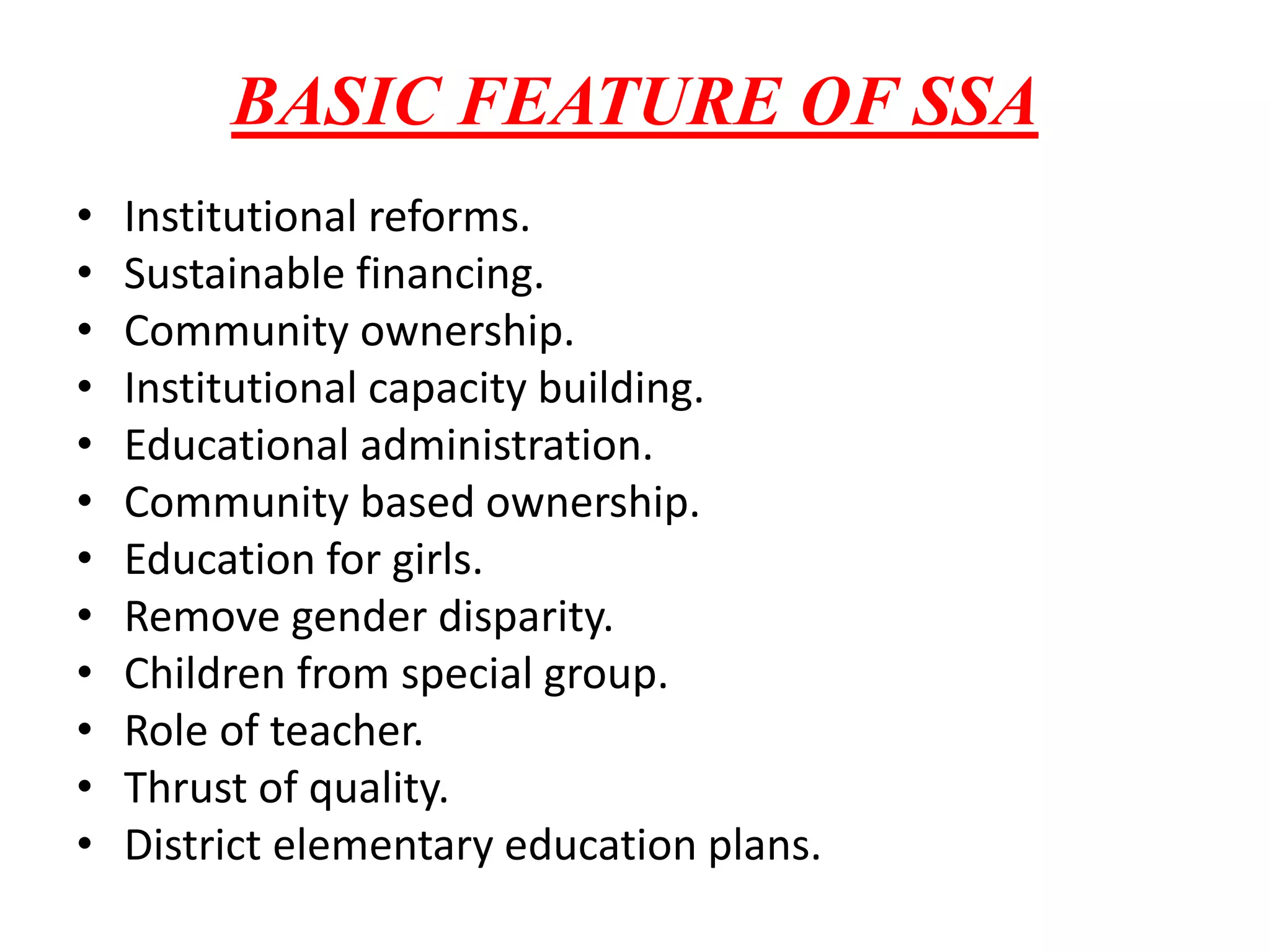 BASIC FEATURE OF SSA
• Institutional reforms.
• Sustainable financing.
• Community ownership.
• Institutional capacity building.
• Educational administration.
• Community based ownership.
• Education for girls.
• Remove gender disparity.
• Children from special group.
• Role of teacher.
• Thrust of quality.
• District elementary education plans.
 