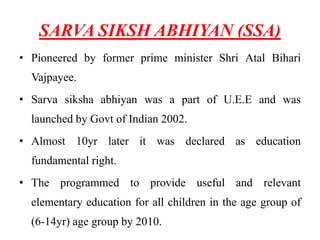 SARVA SIKSH ABHIYAN (SSA)
• Pioneered by former prime minister Shri Atal Bihari
Vajpayee.
• Sarva siksha abhiyan was a part of U.E.E and was
launched by Govt of Indian 2002.
• Almost 10yr later it was declared as education
fundamental right.
• The programmed to provide useful and relevant
elementary education for all children in the age group of
(6-14yr) age group by 2010.
 