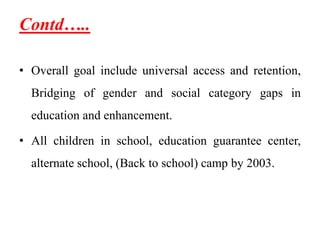 Contd…..
• Overall goal include universal access and retention,
Bridging of gender and social category gaps in
education and enhancement.
• All children in school, education guarantee center,
alternate school, (Back to school) camp by 2003.
 