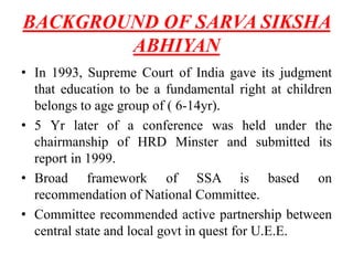 BACKGROUND OF SARVA SIKSHA
ABHIYAN
• In 1993, Supreme Court of India gave its judgment
that education to be a fundamental right at children
belongs to age group of ( 6-14yr).
• 5 Yr later of a conference was held under the
chairmanship of HRD Minster and submitted its
report in 1999.
• Broad framework of SSA is based on
recommendation of National Committee.
• Committee recommended active partnership between
central state and local govt in quest for U.E.E.
 