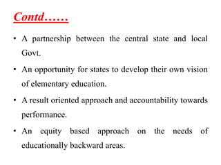 Contd……
• A partnership between the central state and local
Govt.
• An opportunity for states to develop their own vision
of elementary education.
• A result oriented approach and accountability towards
performance.
• An equity based approach on the needs of
educationally backward areas.
 