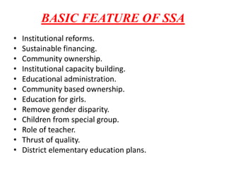 BASIC FEATURE OF SSA
• Institutional reforms.
• Sustainable financing.
• Community ownership.
• Institutional capacity building.
• Educational administration.
• Community based ownership.
• Education for girls.
• Remove gender disparity.
• Children from special group.
• Role of teacher.
• Thrust of quality.
• District elementary education plans.
 