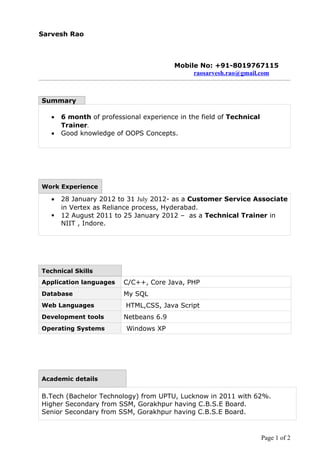 Sarvesh Rao



                                         Mobile No: +91-8019767115
                                              raosarvesh.rao@gmail.com



Summary

   •   6 month of professional experience in the field of Technical
       Trainer.
   •   Good knowledge of OOPS Concepts.




Work Experience

   •   28 January 2012 to 31 July 2012- as a Customer Service Associate
       in Vertex as Reliance process, Hyderabad.
      12 August 2011 to 25 January 2012 – as a Technical Trainer in
       NIIT , Indore.




Technical Skills
Application languages    C/C++, Core Java, PHP
Database                 My SQL
Web Languages             HTML,CSS, Java Script
Development tools        Netbeans 6.9
Operating Systems         Windows XP




Academic details

B.Tech (Bachelor Technology) from UPTU, Lucknow in 2011 with 62%.
Higher Secondary from SSM, Gorakhpur having C.B.S.E Board.
Senior Secondary from SSM, Gorakhpur having C.B.S.E Board.


                                                                      Page 1 of 2
 