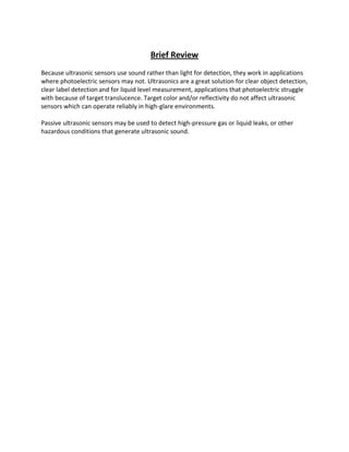 Brief Review
Because ultrasonic sensors use sound rather than light for detection, they work in applications
where photoelectric sensors may not. Ultrasonics are a great solution for clear object detection,
clear label detection and for liquid level measurement, applications that photoelectric struggle
with because of target translucence. Target color and/or reflectivity do not affect ultrasonic
sensors which can operate reliably in high-glare environments.
Passive ultrasonic sensors may be used to detect high-pressure gas or liquid leaks, or other
hazardous conditions that generate ultrasonic sound.
 