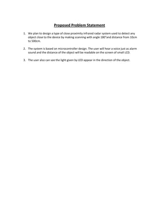Proposed Problem Statement
1. We plan to design a type of close proximity infrared radar system used to detect any
object close to the device by making scanning with angle 180°and distance from 10cm
to 500cm.
2. The system is based on microcontroller design. The user will hear a voice just as alarm
sound and the distance of the object will be readable on the screen of small LCD.
3. The user also can see the light given by LED appear in the direction of the object.
 