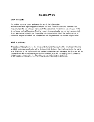 Proposed Work
Work done so far -
For making personal radar, we have collected all the information.
All the information regarding personal radar has been collected. Required elements like-
registers, IC's etc. Are arranged includes all the accessories. The element are arranged in the
bread board and trail has done. The trial version of personal radar has not work as expected.
There were some mistakes and that will be found out then rectified. The coding the micro
controller for personal radar has some errors, but project model has worked singnificantly.
Work to be done –
The codes will be uploaded to the micro controller and the circuit will be simulated in TinaPro
and PCB for the personal radar will be designed. PCB design is then implemented in the blank
PCB. After that all the components and connections will be fixed in the PCB. Array of LED will be
used to make the display and object location. Sensors, PCB and LED display will be combined
and the codes will be uploaded. Then the project will be ready to be tested.
 