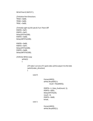 WriteTimer1( 0xFC17 );
//Initialize Port Directions
TRISD = 0x00;
TRISB = 0x00;
TRISC = 0x00;
//Initially Light Up All Leds & Turn Them Off
PORTB = 0xFF;
PORTD = 0xFF;
Delay10TCYx(100);
PORTD = 0x00;
Delay10KTCYx(100);
PORTB = 0x00;
PORTD = 0xFF;
Delay10TCYx(100);
PORTD = 0x00;
Delay10KTCYx(100);
//Infinite While Loop
while(1)
{
//If radar is at one of 5 spots take a/d & output it to the leds
switch(radar_direction)
{
case 0:
ConvertADC();
while( BusyADC() );
result = ReadADC();
PORTB = Ir_Data_Eval(result, 1);
PORTD = 0x01;
Delay10TCYx(10);
result = 0;
PORTD = 0x00;
break;
case 1:
ConvertADC();
while( BusyADC() );
 