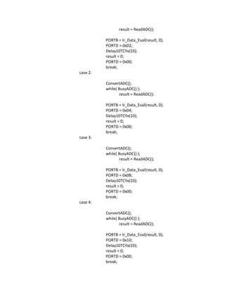 result = ReadADC();
PORTB = Ir_Data_Eval(result, 0);
PORTD = 0x02;
Delay10TCYx(10);
result = 0;
PORTD = 0x00;
break;
case 2:
ConvertADC();
while( BusyADC() );
result = ReadADC();
PORTB = Ir_Data_Eval(result, 0);
PORTD = 0x04;
Delay10TCYx(10);
result = 0;
PORTD = 0x00;
break;
case 3:
ConvertADC();
while( BusyADC() );
result = ReadADC();
PORTB = Ir_Data_Eval(result, 0);
PORTD = 0x08;
Delay10TCYx(10);
result = 0;
PORTD = 0x00;
break;
case 4:
ConvertADC();
while( BusyADC() );
result = ReadADC();
PORTB = Ir_Data_Eval(result, 0);
PORTD = 0x10;
Delay10TCYx(10);
result = 0;
PORTD = 0x00;
break;
 