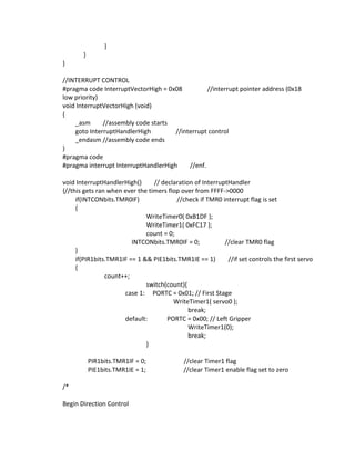 }
}
}
//INTERRUPT CONTROL
#pragma code InterruptVectorHigh = 0x08 //interrupt pointer address (0x18
low priority)
void InterruptVectorHigh (void)
{
_asm //assembly code starts
goto InterruptHandlerHigh //interrupt control
_endasm //assembly code ends
}
#pragma code
#pragma interrupt InterruptHandlerHigh //enf.
void InterruptHandlerHigh() // declaration of InterruptHandler
{//this gets ran when ever the timers flop over from FFFF->0000
if(INTCONbits.TMR0IF) //check if TMR0 interrupt flag is set
{
WriteTimer0( 0xB1DF );
WriteTimer1( 0xFC17 );
count = 0;
INTCONbits.TMR0IF = 0; //clear TMR0 flag
}
if(PIR1bits.TMR1IF == 1 && PIE1bits.TMR1IE == 1) //if set controls the first servo
{
count++;
switch(count){
case 1: PORTC = 0x01; // First Stage
WriteTimer1( servo0 );
break;
default: PORTC = 0x00; // Left Gripper
WriteTimer1(0);
break;
}
PIR1bits.TMR1IF = 0; //clear Timer1 flag
PIE1bits.TMR1IE = 1; //clear Timer1 enable flag set to zero
/*
Begin Direction Control
 