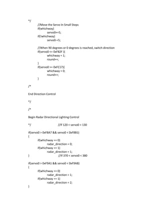 */
//Move the Servo In Small Steps
if(whichway)
servo0+=5;
if(!whichway)
servo0-=5;
//When 90 degrees or 0 degrees is reached, switch direction
if(servo0 <= 0xF82F ){
whichway = 1;
round++;
}
if(servo0 >= 0xFC17){
whichway = 0;
round++;
}
/*
End Direction Control
*/
/*
Begin Radar Directional Lighting Control
*/ //If 120 < servo0 < 130
if(servo0 > 0xF8A7 && servo0 < 0xF8B1)
{
if(whichway == 0)
radar_direction = 0;
if(whichway == 1)
radar_direction = 1;
} //If 370 < servo0 < 380
if(servo0 > 0xF9A1 && servo0 < 0xF9AB)
{
if(whichway == 0)
radar_direction = 1;
if(whichway == 1)
radar_direction = 2;
}
 