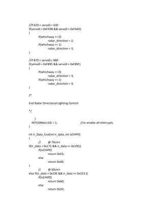 //If 620 < servo0 < 630
if(servo0 > 0xFA9B && servo0 < 0xFAA5)
{
if(whichway == 0)
radar_direction = 2;
if(whichway == 1)
radar_direction = 3;
}
//If 870 < servo0 < 880
if(servo0 > 0xFB95 && servo0 < 0xFB9F)
{
if(whichway == 0)
radar_direction = 3;
if(whichway == 1)
radar_direction = 4;
}
/*
End Radar Directional Lighting Control
*/
}
INTCONbits.GIE = 1; //re-enable all interrupts
}
int Ir_Data_Eval(int ir_data, int isCHIP0)
{
// @ 70cm+
if(ir_data > 0x171 && ir_data <= 0x19E){
if(isCHIP0)
return 0xC0;
else
return 0x40;
}
// @ 60cm+
else if(ir_data > 0x19E && ir_data <= 0x1C3 ){
if(isCHIP0)
return 0xA0;
else
return 0x20;
 
