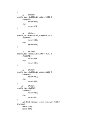 }
// @ 50cm+
else if(ir_data > 0x1C3 && ir_data <= 0x1EB ){
if(isCHIP0)
return 0x90;
else
return 0x10;
}
// @ 40cm+
else if(ir_data > 0x1EB && ir_data <= 0x20D ){
if(isCHIP0)
return 0x88;
else
return 0x08;
}
// @ 30cm+
else if(ir_data > 0x20D && ir_data <= 0x262 ){
if(isCHIP0)
return 0x84;
else
return 0x04;
}
// @ 20cm+
else if(ir_data > 0x262 && ir_data <= 0x2C6 ){
if(isCHIP0)
return 0x82;
else
return 0x02;
}
// @ 10cm+
else if(ir_data > 0x2DA){
if(isCHIP0)
return 0x81;
else
return 0x01;
}
//If chip 0 make sure to turn on the very first led
if(isCHIP0)
return 0x80;
return 0x00;
}
 