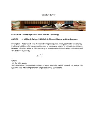 Literature Survey
PAPER TITLE : Short Range Radar Based on UWB Technology
AUTHOR : L. Sakkila, C. Tatkeu, Y. ElHillali, A. Rivenq, ElBahhar and J-M. Rouvaen.
Description : Radar sends very short electromagnetic pulses. This type of radar can employ
traditional UWB waveforms such as Gaussian or monocycle pulses. To calculate the distance
between radar and obstacle, the time delay Δt between emission and reception is measured.
This distance is given by:
Where,
c is the light speed.
This radar offers a resolution in distance of about 15 cm for a width pulse of 1ns, so that this
system is very interesting for short range road safety applications.
 